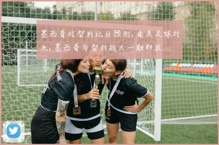 墨西哥对智利比分预测,南美足球对决,墨西哥与智利战火一触即发
